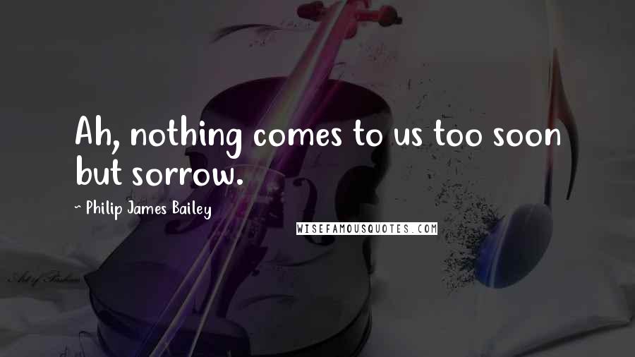 Philip James Bailey Quotes: Ah, nothing comes to us too soon but sorrow.