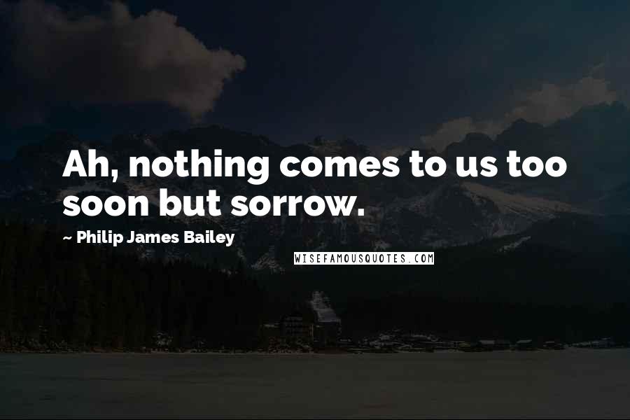 Philip James Bailey Quotes: Ah, nothing comes to us too soon but sorrow.