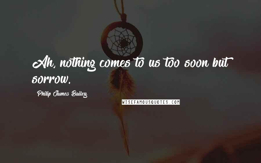 Philip James Bailey Quotes: Ah, nothing comes to us too soon but sorrow.