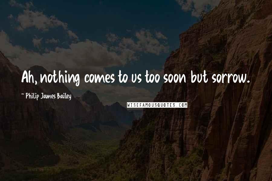 Philip James Bailey Quotes: Ah, nothing comes to us too soon but sorrow.
