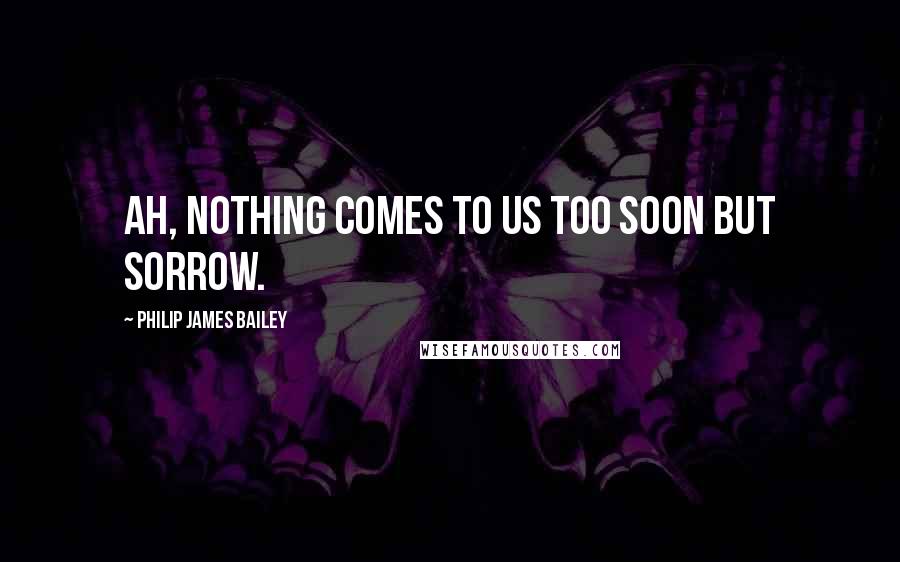 Philip James Bailey Quotes: Ah, nothing comes to us too soon but sorrow.