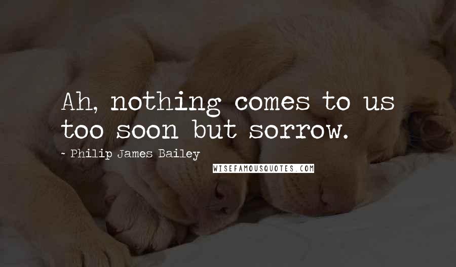 Philip James Bailey Quotes: Ah, nothing comes to us too soon but sorrow.