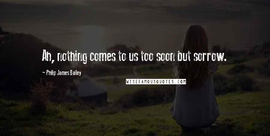 Philip James Bailey Quotes: Ah, nothing comes to us too soon but sorrow.