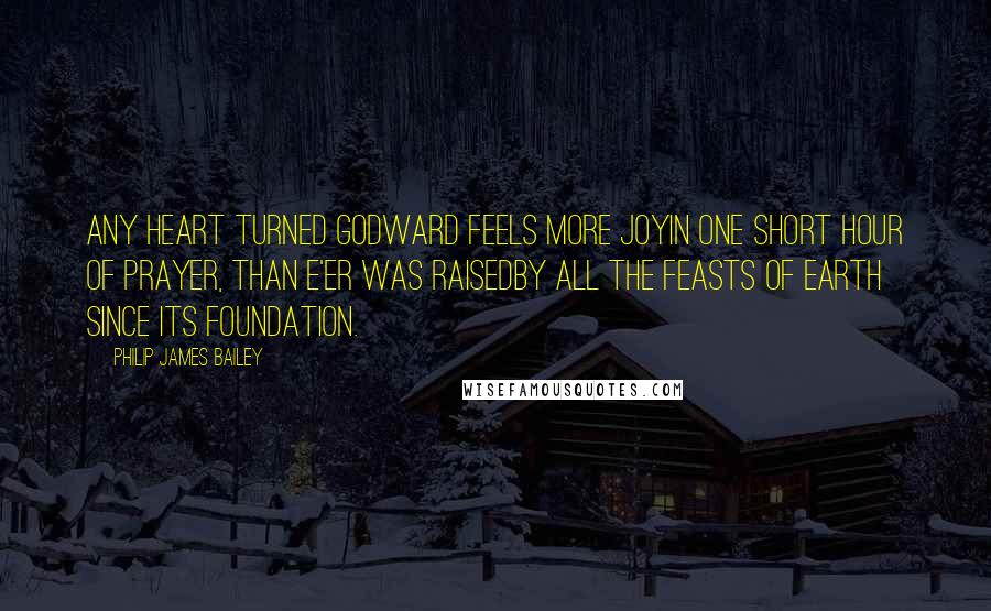Philip James Bailey Quotes: Any heart turned Godward feels more joyIn one short hour of prayer, than e'er was raisedBy all the feasts of earth since its foundation.