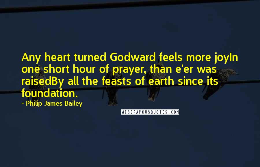 Philip James Bailey Quotes: Any heart turned Godward feels more joyIn one short hour of prayer, than e'er was raisedBy all the feasts of earth since its foundation.