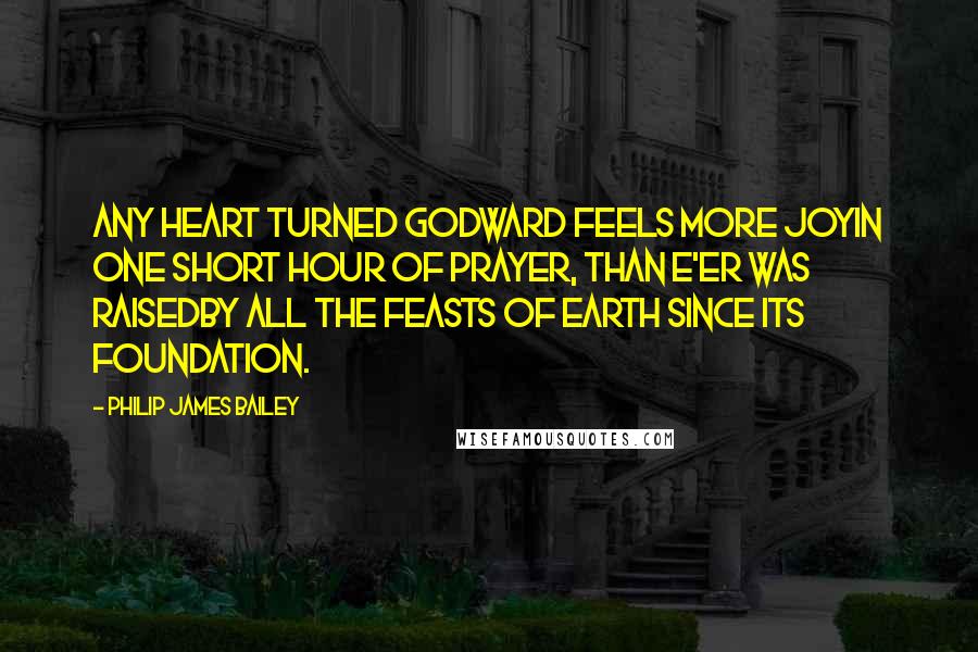 Philip James Bailey Quotes: Any heart turned Godward feels more joyIn one short hour of prayer, than e'er was raisedBy all the feasts of earth since its foundation.