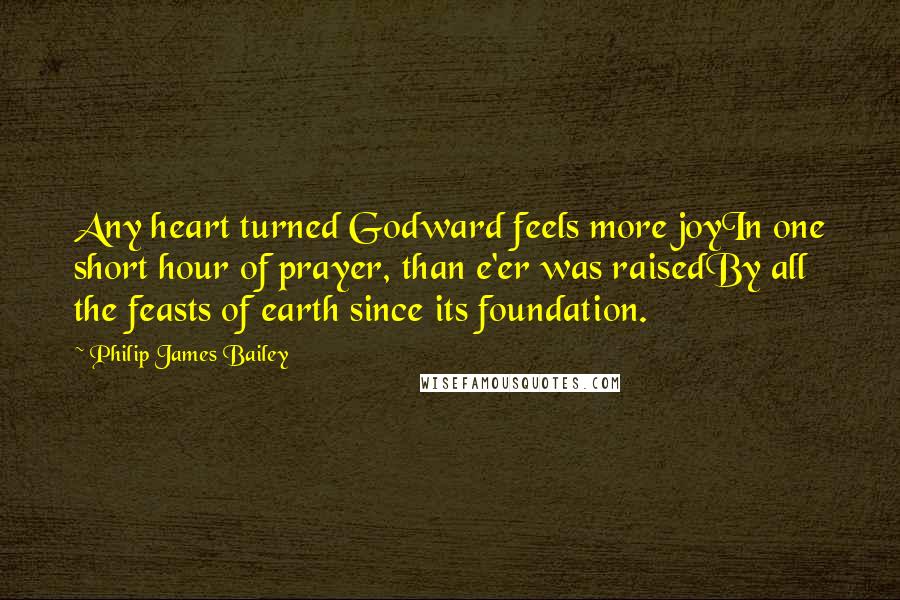 Philip James Bailey Quotes: Any heart turned Godward feels more joyIn one short hour of prayer, than e'er was raisedBy all the feasts of earth since its foundation.