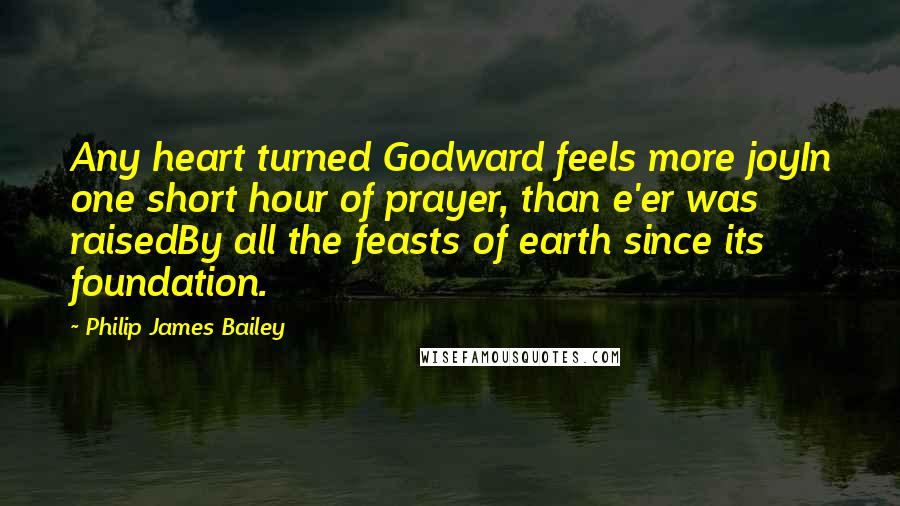 Philip James Bailey Quotes: Any heart turned Godward feels more joyIn one short hour of prayer, than e'er was raisedBy all the feasts of earth since its foundation.
