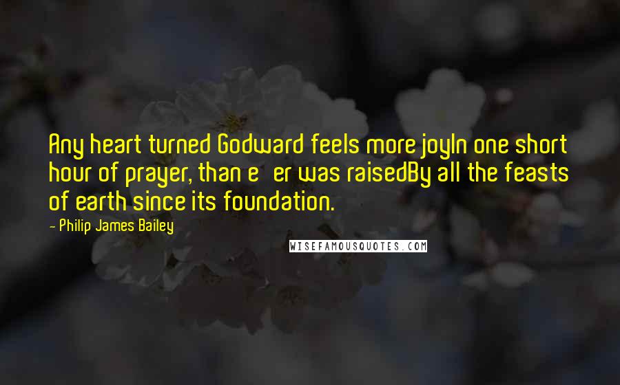 Philip James Bailey Quotes: Any heart turned Godward feels more joyIn one short hour of prayer, than e'er was raisedBy all the feasts of earth since its foundation.
