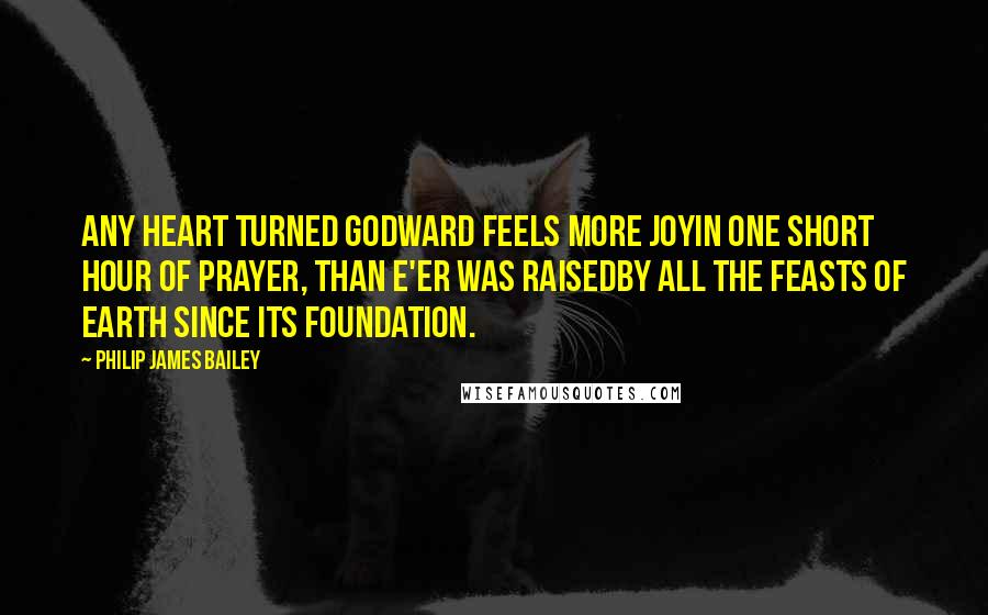 Philip James Bailey Quotes: Any heart turned Godward feels more joyIn one short hour of prayer, than e'er was raisedBy all the feasts of earth since its foundation.