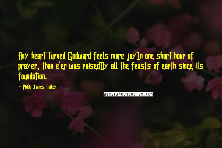 Philip James Bailey Quotes: Any heart turned Godward feels more joyIn one short hour of prayer, than e'er was raisedBy all the feasts of earth since its foundation.