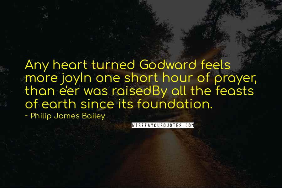 Philip James Bailey Quotes: Any heart turned Godward feels more joyIn one short hour of prayer, than e'er was raisedBy all the feasts of earth since its foundation.