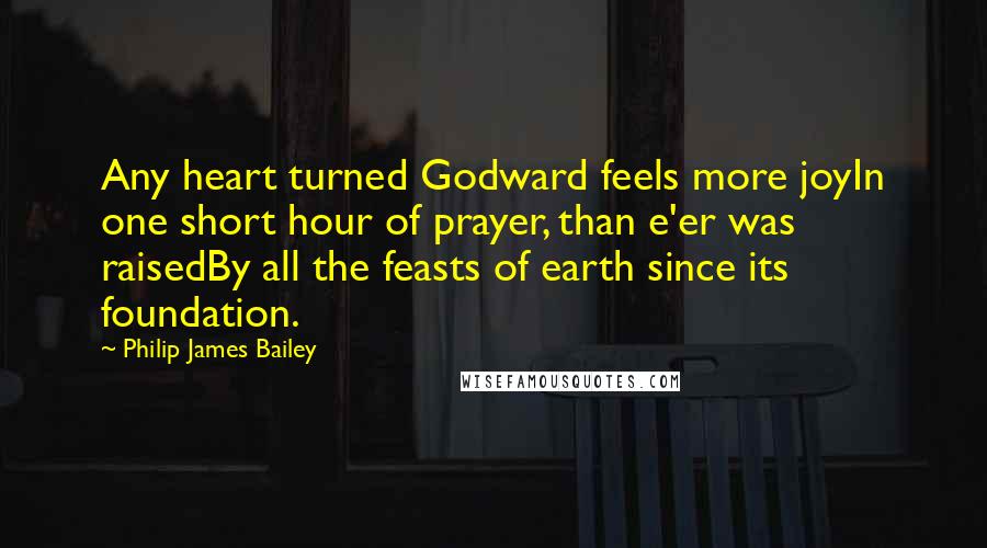 Philip James Bailey Quotes: Any heart turned Godward feels more joyIn one short hour of prayer, than e'er was raisedBy all the feasts of earth since its foundation.