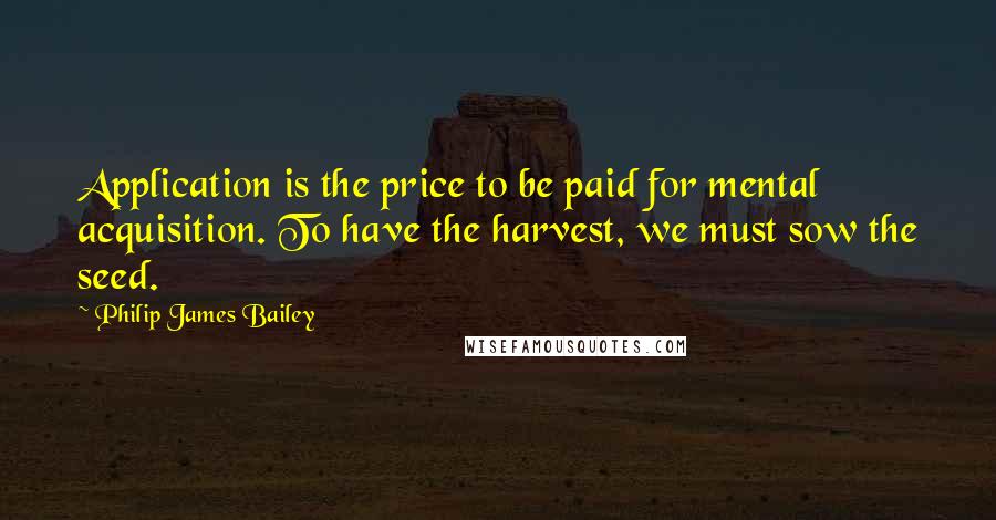 Philip James Bailey Quotes: Application is the price to be paid for mental acquisition. To have the harvest, we must sow the seed.