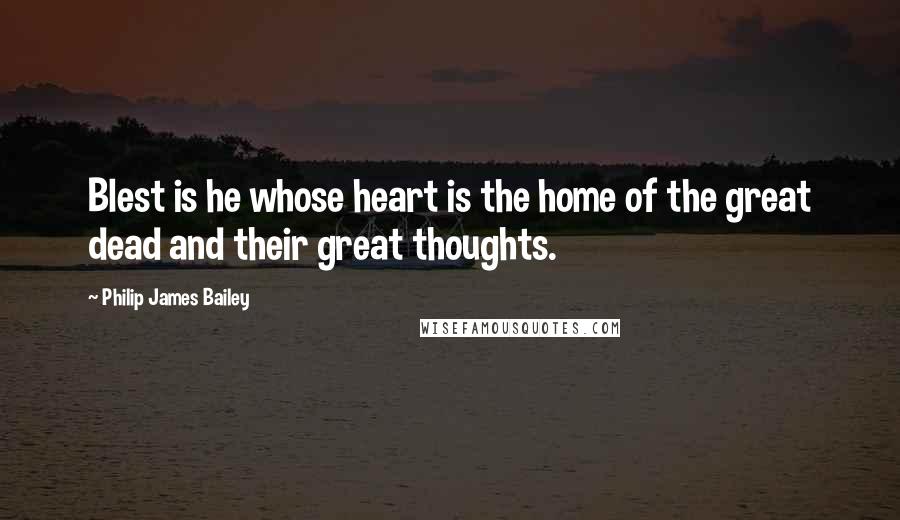 Philip James Bailey Quotes: Blest is he whose heart is the home of the great dead and their great thoughts.