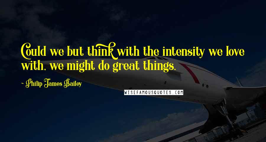 Philip James Bailey Quotes: Could we but think with the intensity we love with, we might do great things.