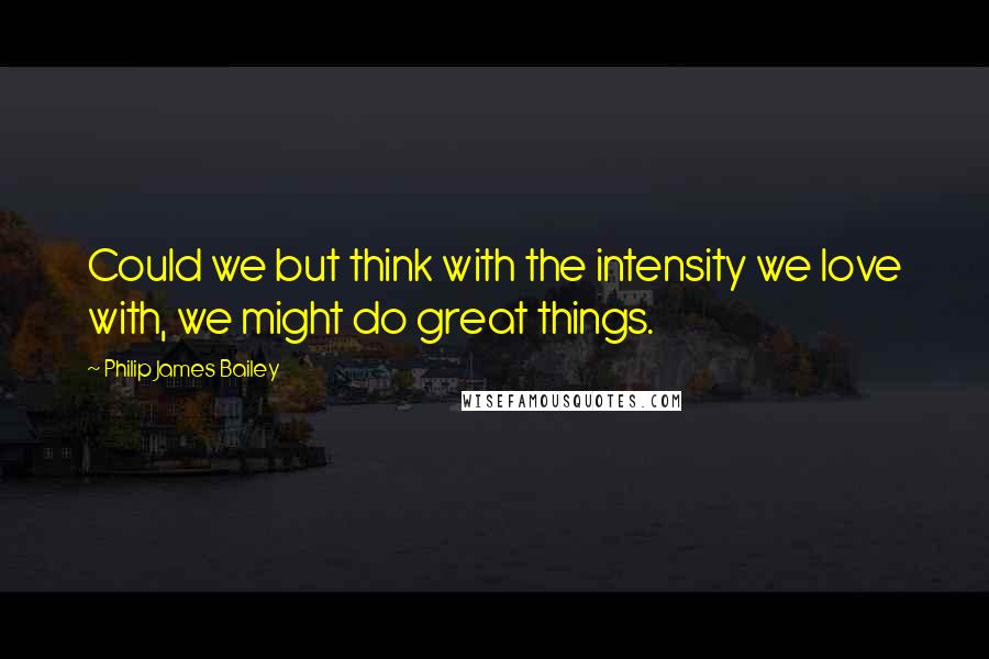 Philip James Bailey Quotes: Could we but think with the intensity we love with, we might do great things.