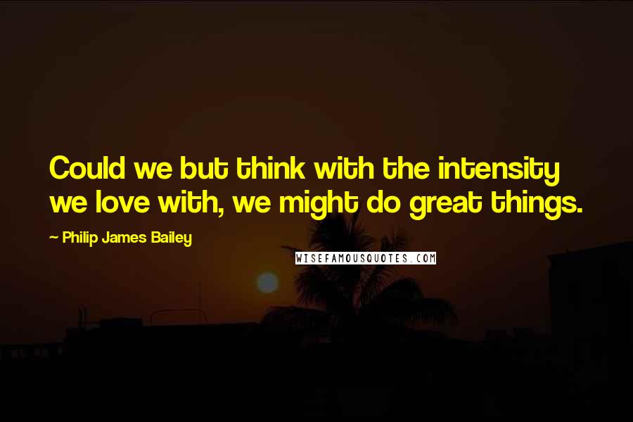 Philip James Bailey Quotes: Could we but think with the intensity we love with, we might do great things.