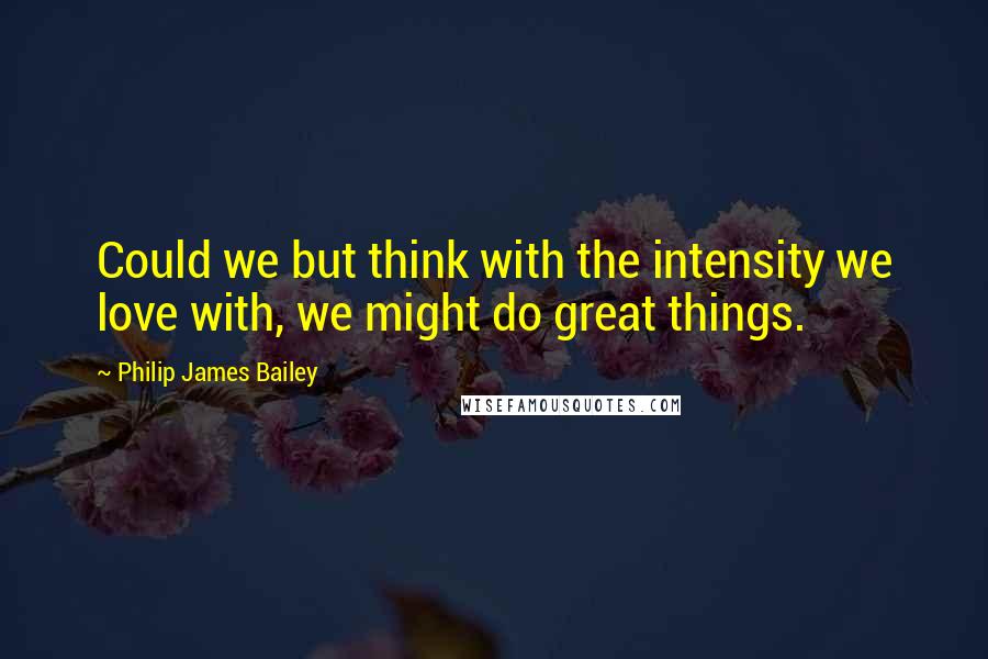 Philip James Bailey Quotes: Could we but think with the intensity we love with, we might do great things.