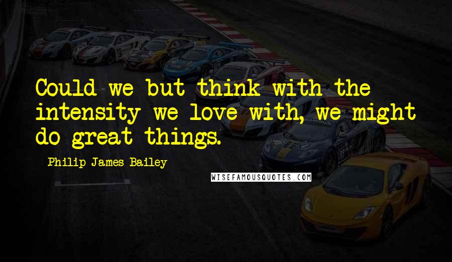 Philip James Bailey Quotes: Could we but think with the intensity we love with, we might do great things.