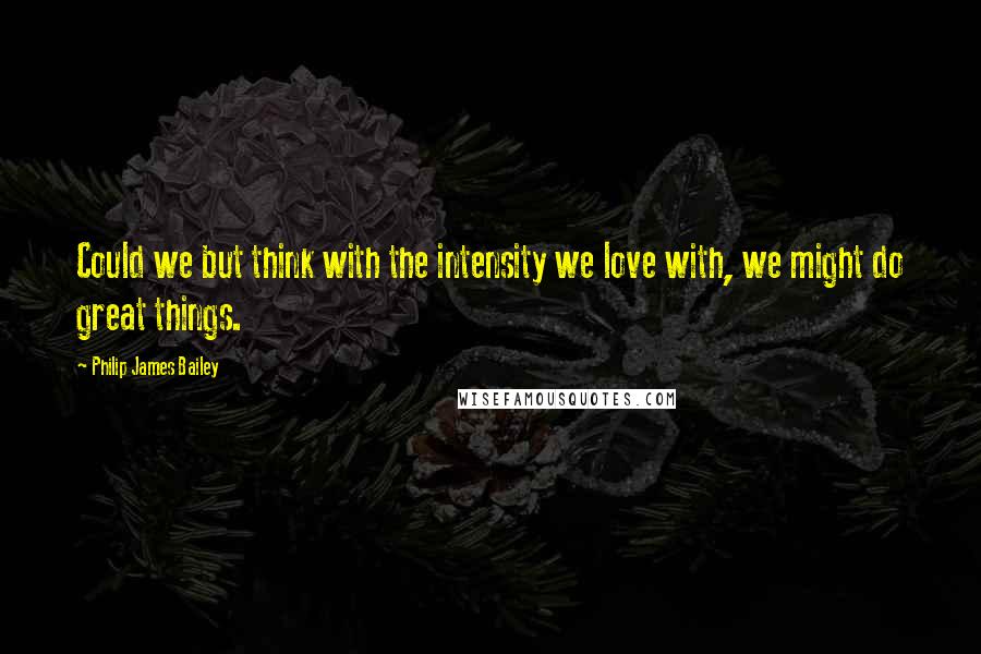 Philip James Bailey Quotes: Could we but think with the intensity we love with, we might do great things.