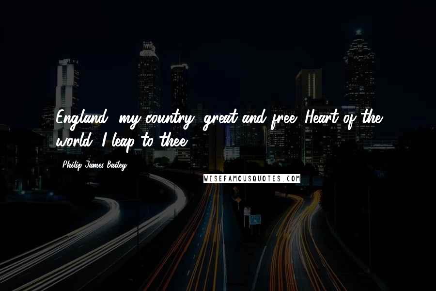 Philip James Bailey Quotes: England! my country, great and free! Heart of the world, I leap to thee!