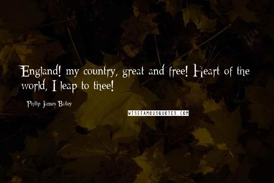 Philip James Bailey Quotes: England! my country, great and free! Heart of the world, I leap to thee!