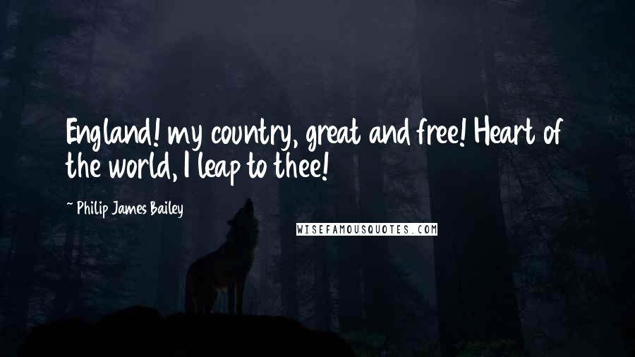 Philip James Bailey Quotes: England! my country, great and free! Heart of the world, I leap to thee!