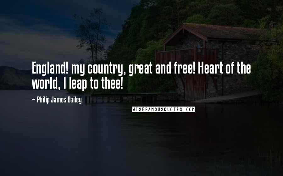 Philip James Bailey Quotes: England! my country, great and free! Heart of the world, I leap to thee!