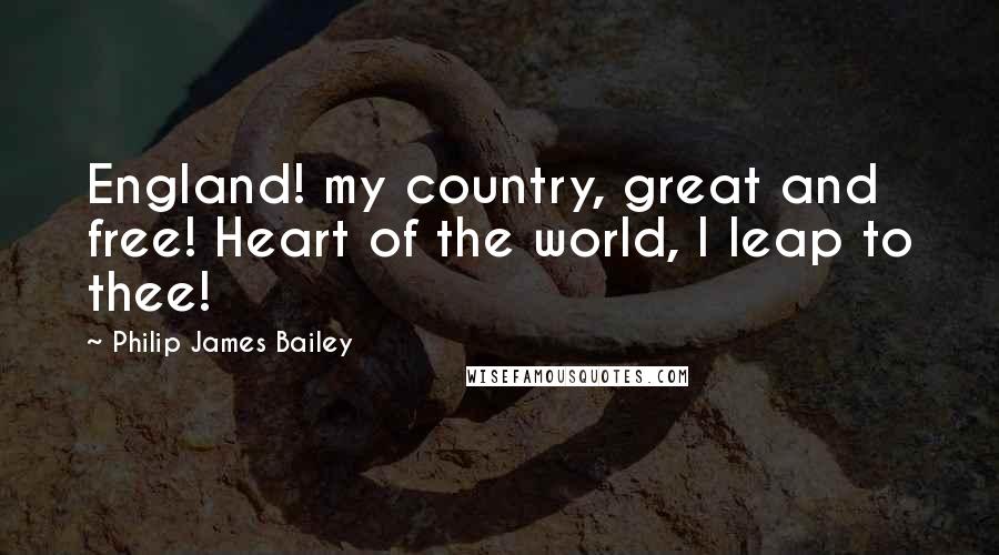 Philip James Bailey Quotes: England! my country, great and free! Heart of the world, I leap to thee!
