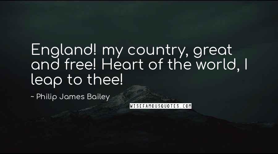 Philip James Bailey Quotes: England! my country, great and free! Heart of the world, I leap to thee!