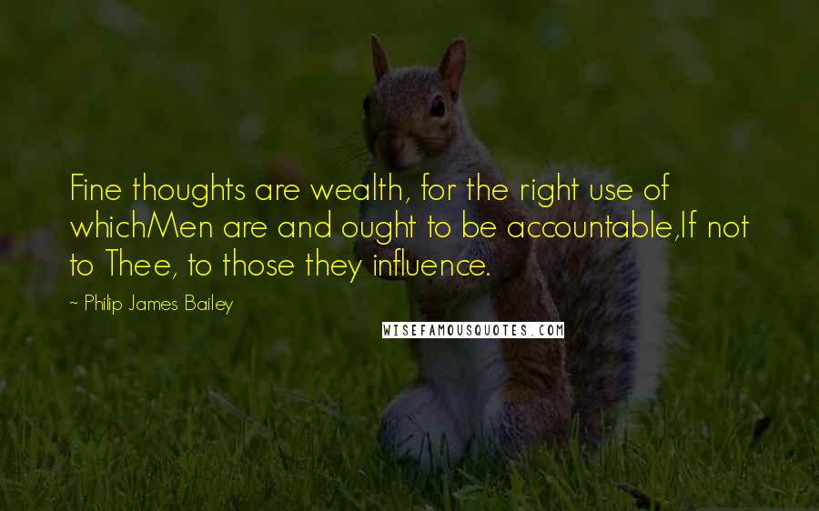 Philip James Bailey Quotes: Fine thoughts are wealth, for the right use of whichMen are and ought to be accountable,If not to Thee, to those they influence.
