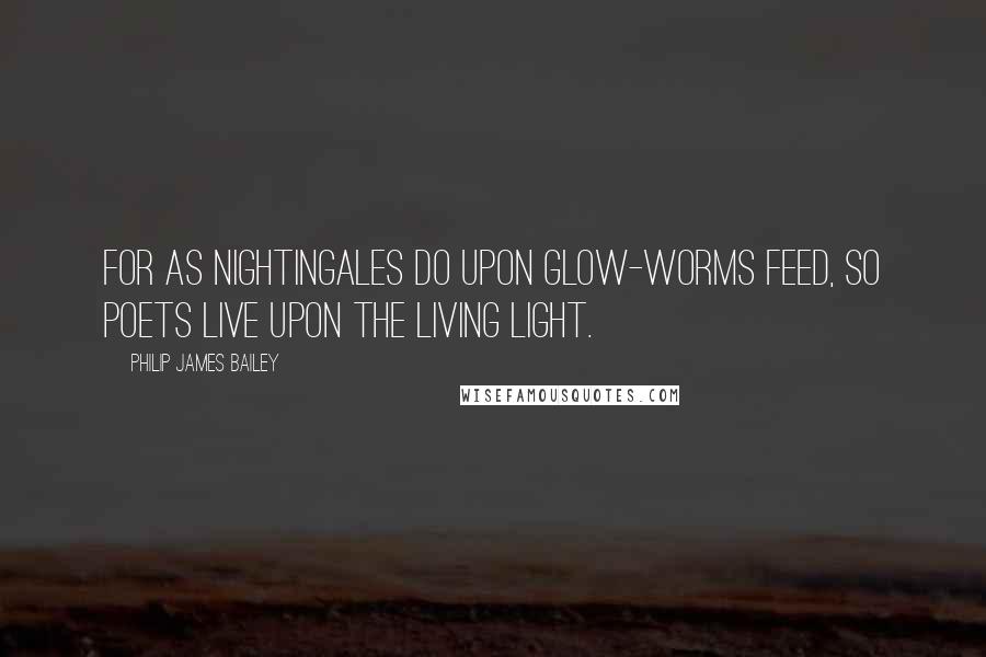 Philip James Bailey Quotes: For as nightingales do upon glow-worms feed, So poets live upon the living light.