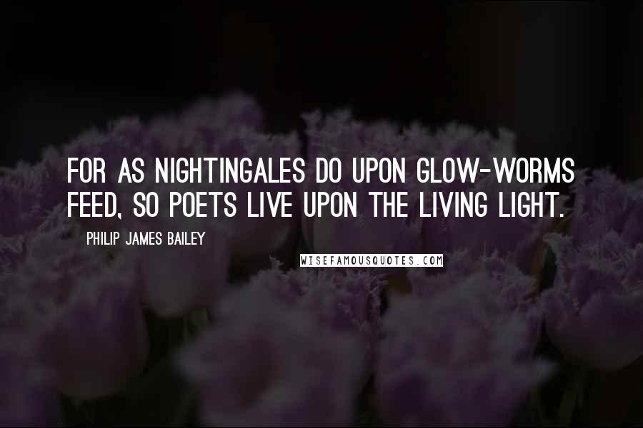 Philip James Bailey Quotes: For as nightingales do upon glow-worms feed, So poets live upon the living light.