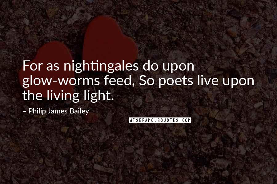 Philip James Bailey Quotes: For as nightingales do upon glow-worms feed, So poets live upon the living light.