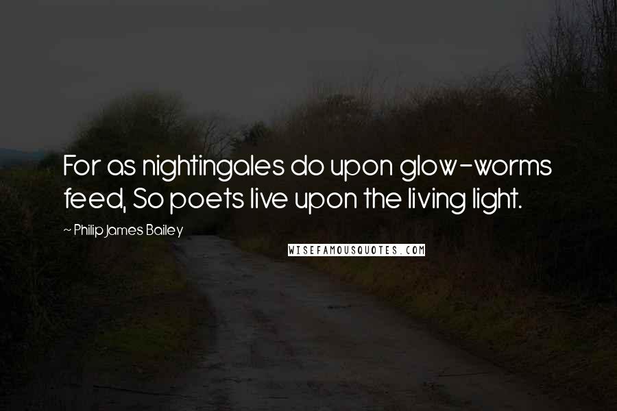 Philip James Bailey Quotes: For as nightingales do upon glow-worms feed, So poets live upon the living light.