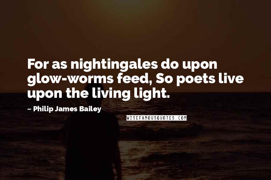 Philip James Bailey Quotes: For as nightingales do upon glow-worms feed, So poets live upon the living light.