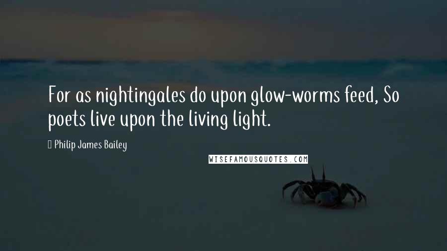 Philip James Bailey Quotes: For as nightingales do upon glow-worms feed, So poets live upon the living light.