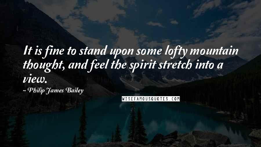 Philip James Bailey Quotes: It is fine to stand upon some lofty mountain thought, and feel the spirit stretch into a view.