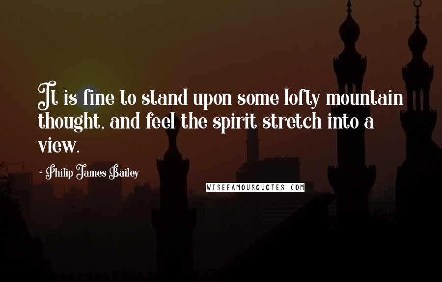 Philip James Bailey Quotes: It is fine to stand upon some lofty mountain thought, and feel the spirit stretch into a view.