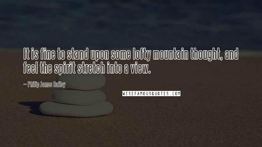 Philip James Bailey Quotes: It is fine to stand upon some lofty mountain thought, and feel the spirit stretch into a view.