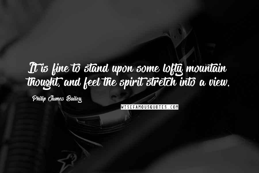 Philip James Bailey Quotes: It is fine to stand upon some lofty mountain thought, and feel the spirit stretch into a view.