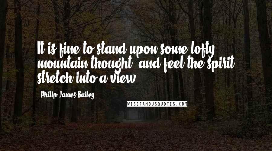 Philip James Bailey Quotes: It is fine to stand upon some lofty mountain thought, and feel the spirit stretch into a view.