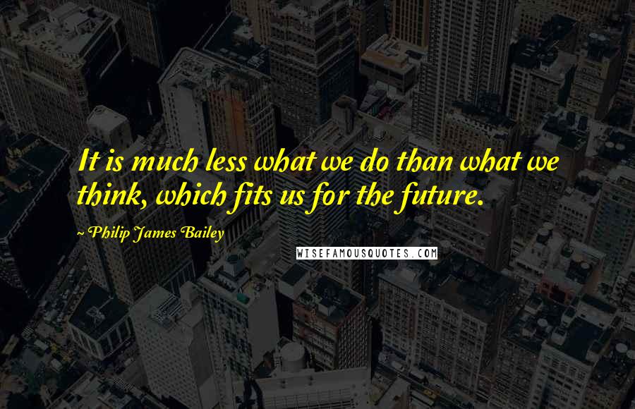 Philip James Bailey Quotes: It is much less what we do than what we think, which fits us for the future.