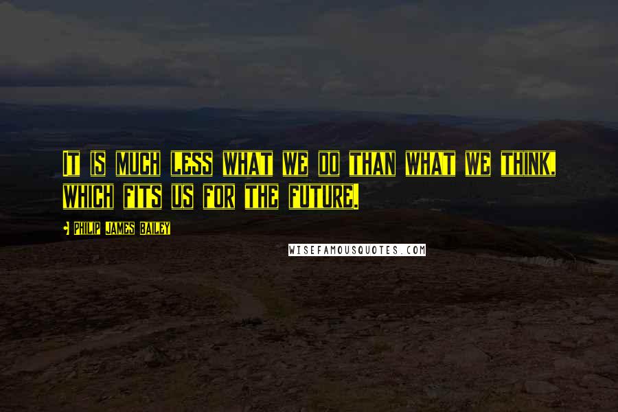 Philip James Bailey Quotes: It is much less what we do than what we think, which fits us for the future.