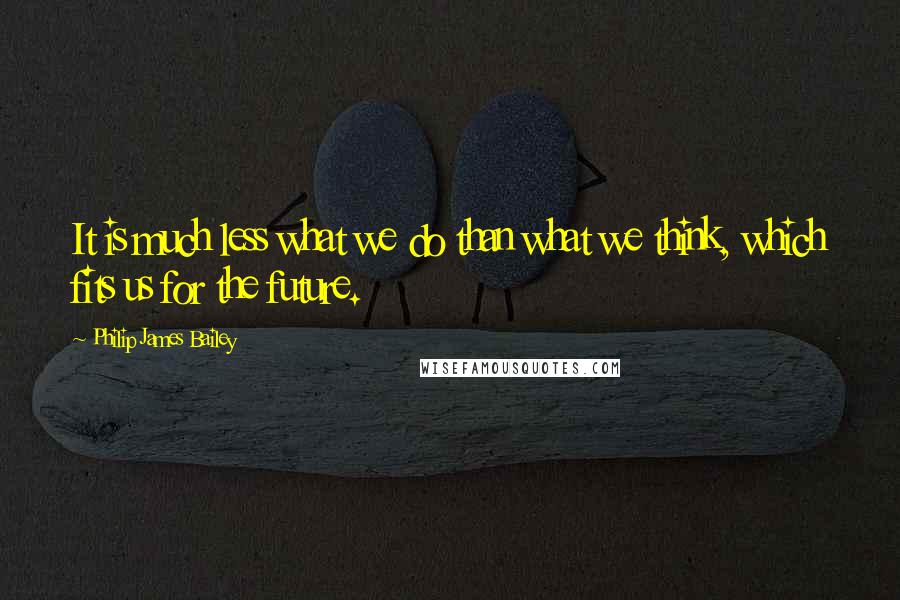 Philip James Bailey Quotes: It is much less what we do than what we think, which fits us for the future.