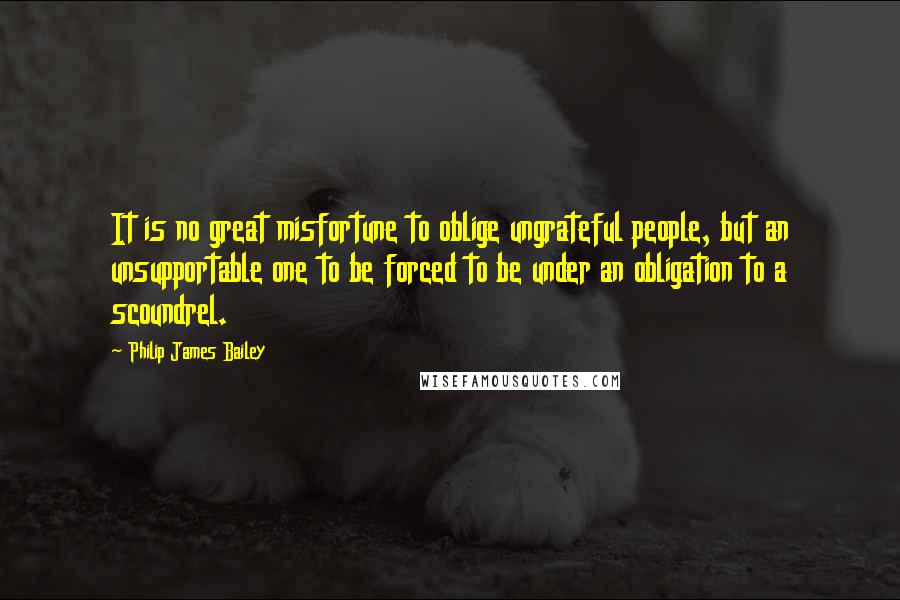 Philip James Bailey Quotes: It is no great misfortune to oblige ungrateful people, but an unsupportable one to be forced to be under an obligation to a scoundrel.