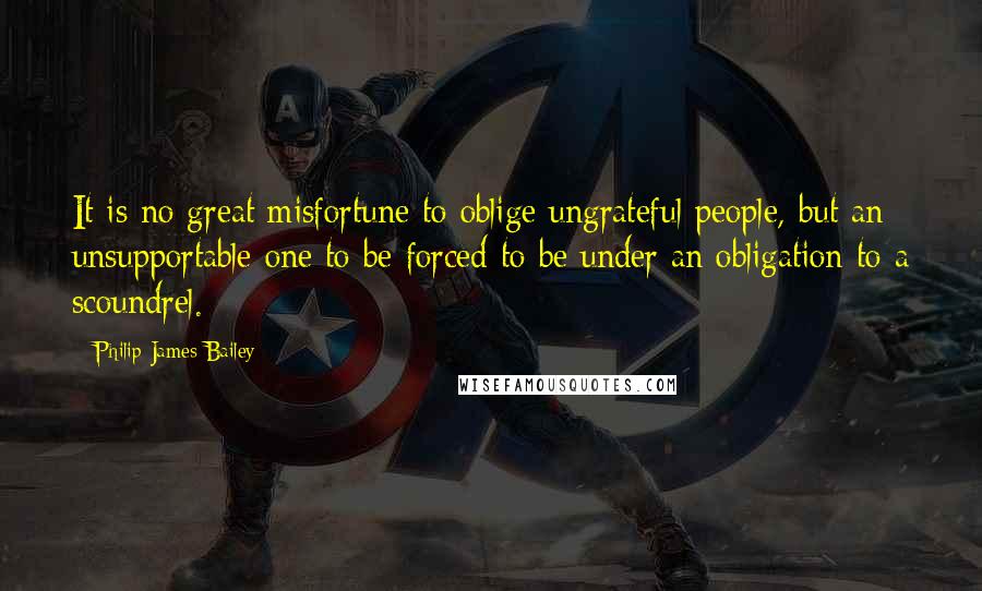 Philip James Bailey Quotes: It is no great misfortune to oblige ungrateful people, but an unsupportable one to be forced to be under an obligation to a scoundrel.