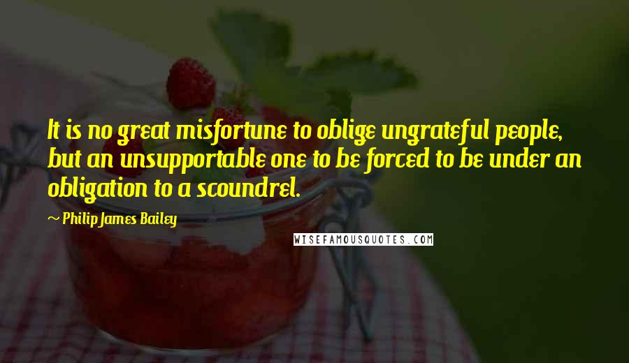 Philip James Bailey Quotes: It is no great misfortune to oblige ungrateful people, but an unsupportable one to be forced to be under an obligation to a scoundrel.