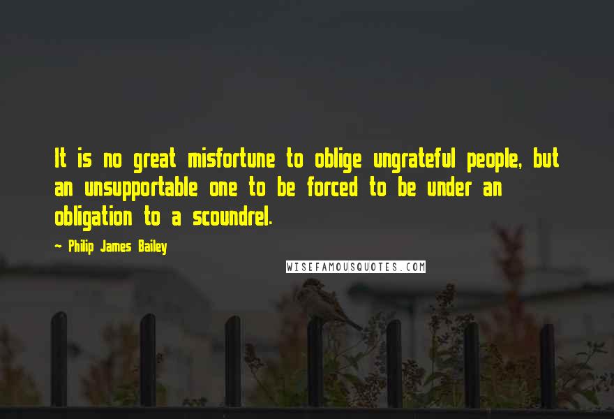 Philip James Bailey Quotes: It is no great misfortune to oblige ungrateful people, but an unsupportable one to be forced to be under an obligation to a scoundrel.